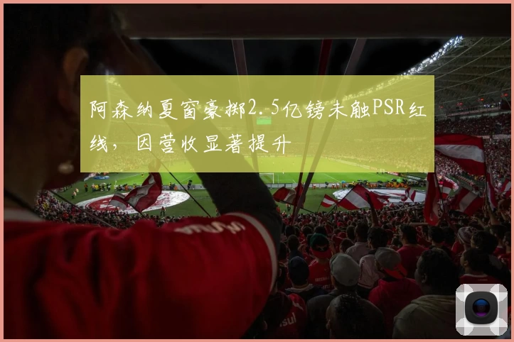 阿森纳夏窗豪掷2.5亿镑未触PSR红线，因营收显著提升