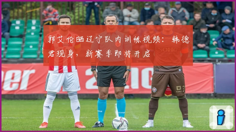 郭艾伦晒辽宁队内训练视频:韩德君现身,新赛季即将开启