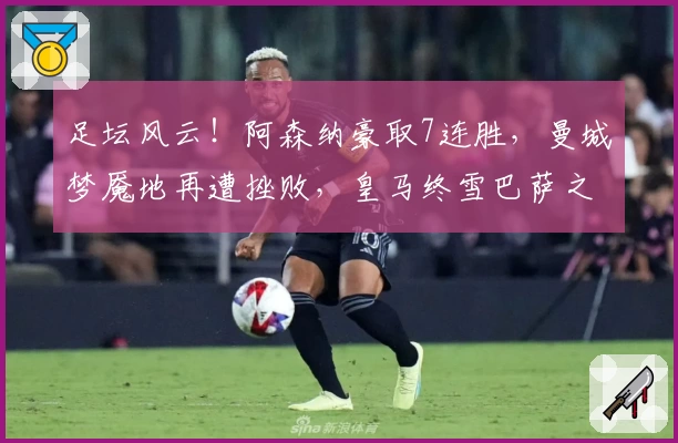 足坛风云！阿森纳豪取7连胜，曼城梦魇地再遭挫败，皇马终雪巴萨之耻