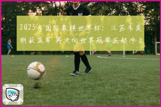 2025年国际象棋世界杯：江苏韦奕斩获亚军 再次向世界冠军发起冲击