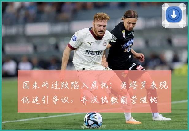 国米两连败陷入危机：劳塔罗表现低迷引争议，齐沃执教前景堪忧