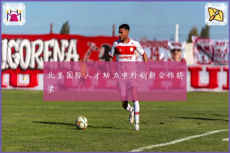 北京国际人才助力中外创新合作桥梁