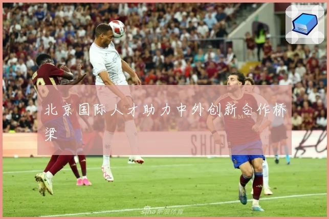 北京国际人才助力中外创新合作桥梁