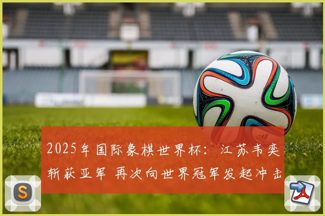 2025年国际象棋世界杯：江苏韦奕斩获亚军 再次向世界冠军发起冲击