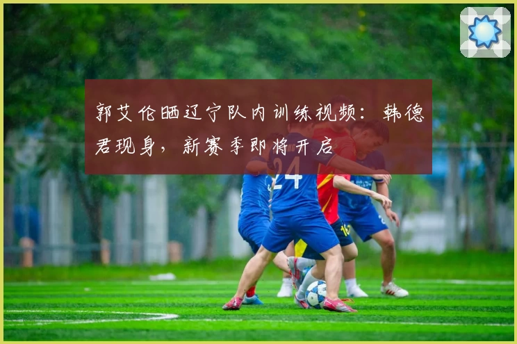 郭艾伦晒辽宁队内训练视频:韩德君现身,新赛季即将开启