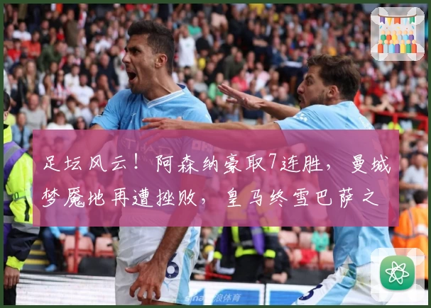 足坛风云！阿森纳豪取7连胜，曼城梦魇地再遭挫败，皇马终雪巴萨之耻