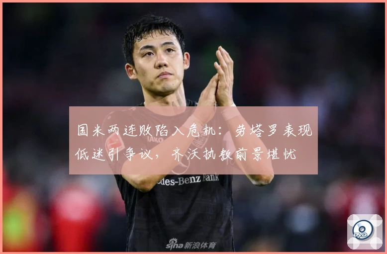 国米两连败陷入危机：劳塔罗表现低迷引争议，齐沃执教前景堪忧